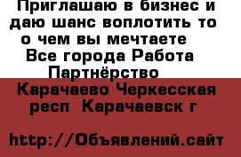 Приглашаю в бизнес и даю шанс воплотить то, о чем вы мечтаете!  - Все города Работа » Партнёрство   . Карачаево-Черкесская респ.,Карачаевск г.